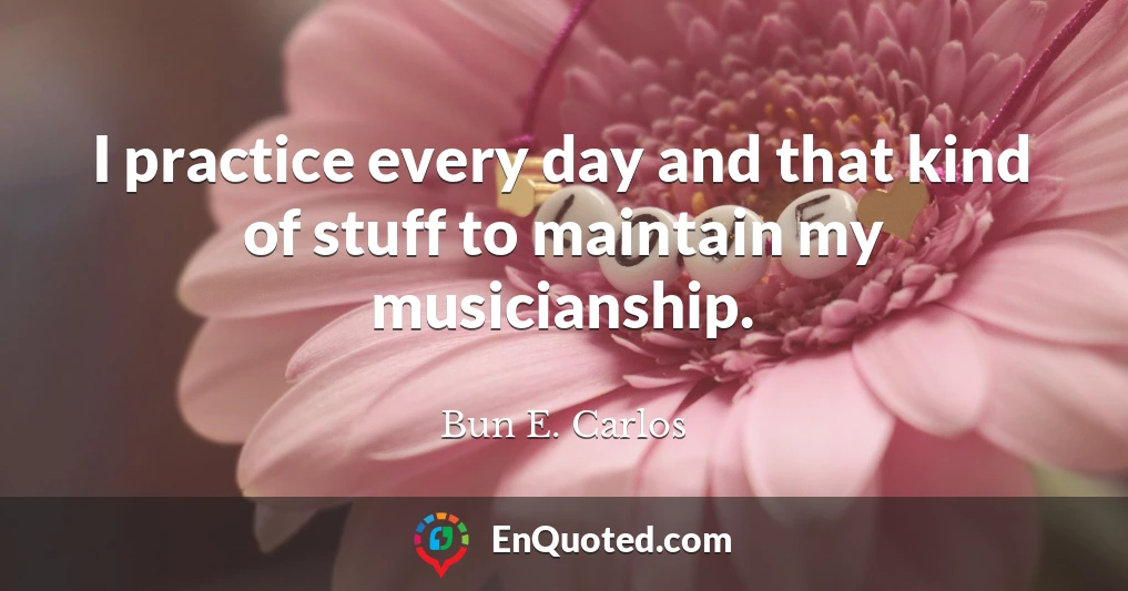 I practice every day and that kind of stuff to maintain my musicianship.