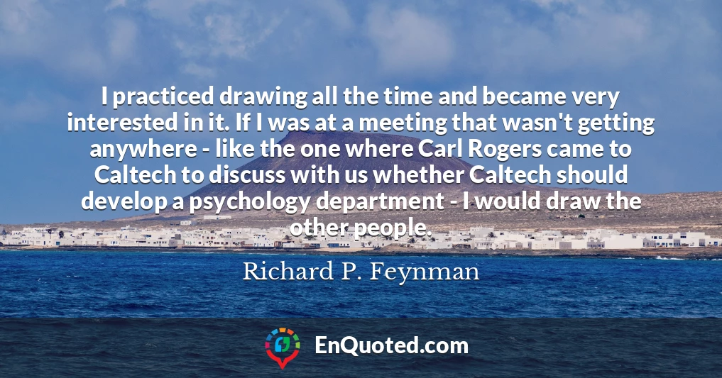 I practiced drawing all the time and became very interested in it. If I was at a meeting that wasn't getting anywhere - like the one where Carl Rogers came to Caltech to discuss with us whether Caltech should develop a psychology department - I would draw the other people.