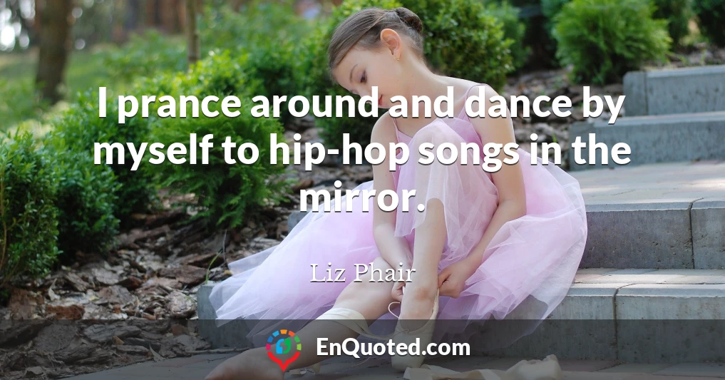 I prance around and dance by myself to hip-hop songs in the mirror.