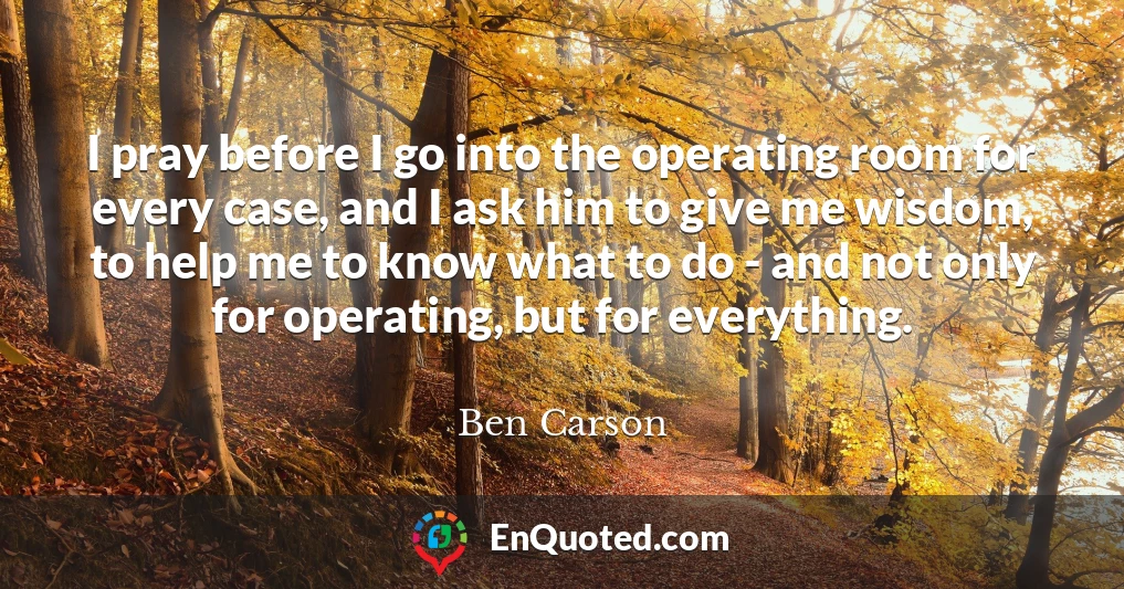 I pray before I go into the operating room for every case, and I ask him to give me wisdom, to help me to know what to do - and not only for operating, but for everything.