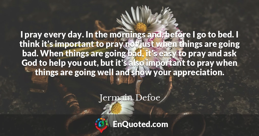 I pray every day. In the mornings and, before I go to bed. I think it's important to pray not just when things are going bad. When things are going bad, it's easy to pray and ask God to help you out, but it's also important to pray when things are going well and show your appreciation.