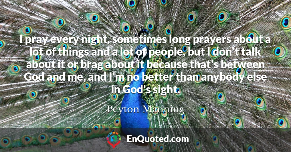 I pray every night, sometimes long prayers about a lot of things and a lot of people, but I don't talk about it or brag about it because that's between God and me, and I'm no better than anybody else in God's sight.