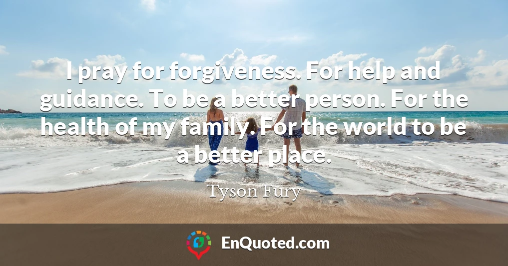 I pray for forgiveness. For help and guidance. To be a better person. For the health of my family. For the world to be a better place.