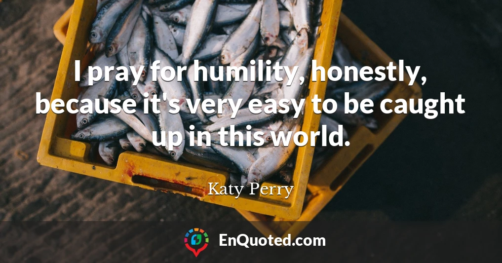 I pray for humility, honestly, because it's very easy to be caught up in this world.
