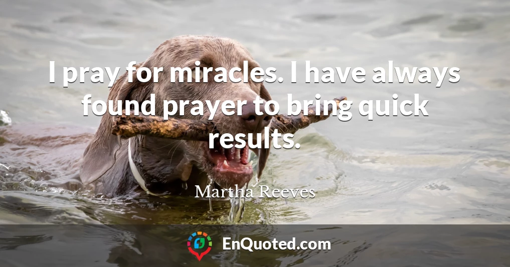 I pray for miracles. I have always found prayer to bring quick results.