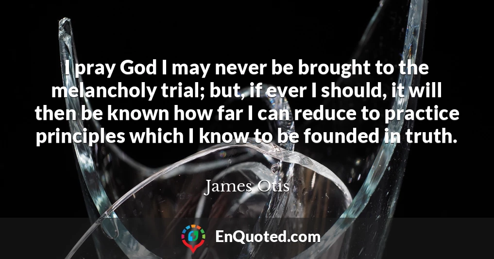 I pray God I may never be brought to the melancholy trial; but, if ever I should, it will then be known how far I can reduce to practice principles which I know to be founded in truth.