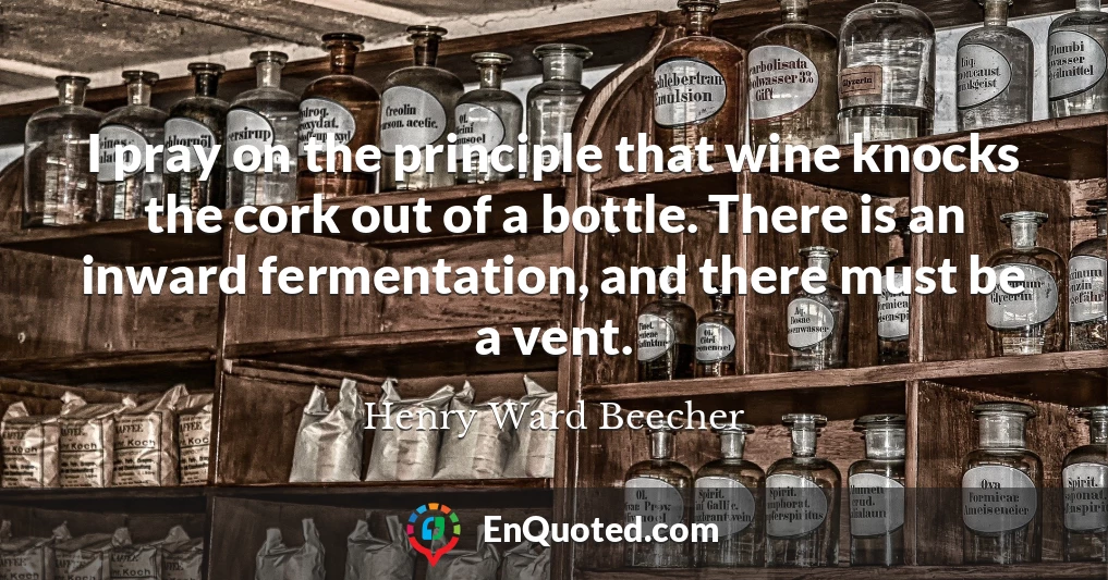 I pray on the principle that wine knocks the cork out of a bottle. There is an inward fermentation, and there must be a vent.