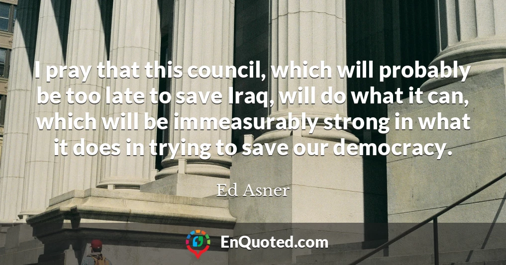 I pray that this council, which will probably be too late to save Iraq, will do what it can, which will be immeasurably strong in what it does in trying to save our democracy.