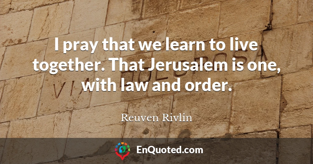 I pray that we learn to live together. That Jerusalem is one, with law and order.