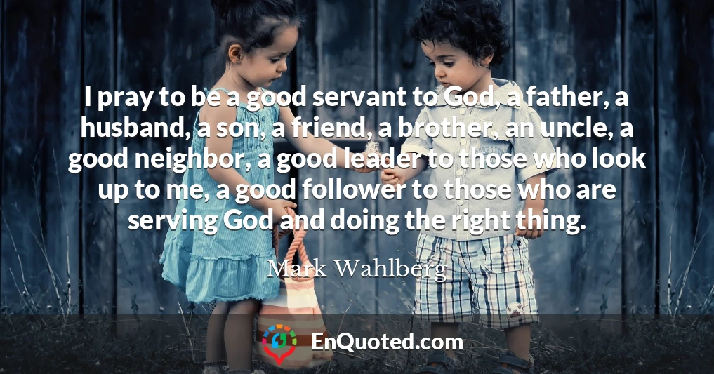 I pray to be a good servant to God, a father, a husband, a son, a friend, a brother, an uncle, a good neighbor, a good leader to those who look up to me, a good follower to those who are serving God and doing the right thing.