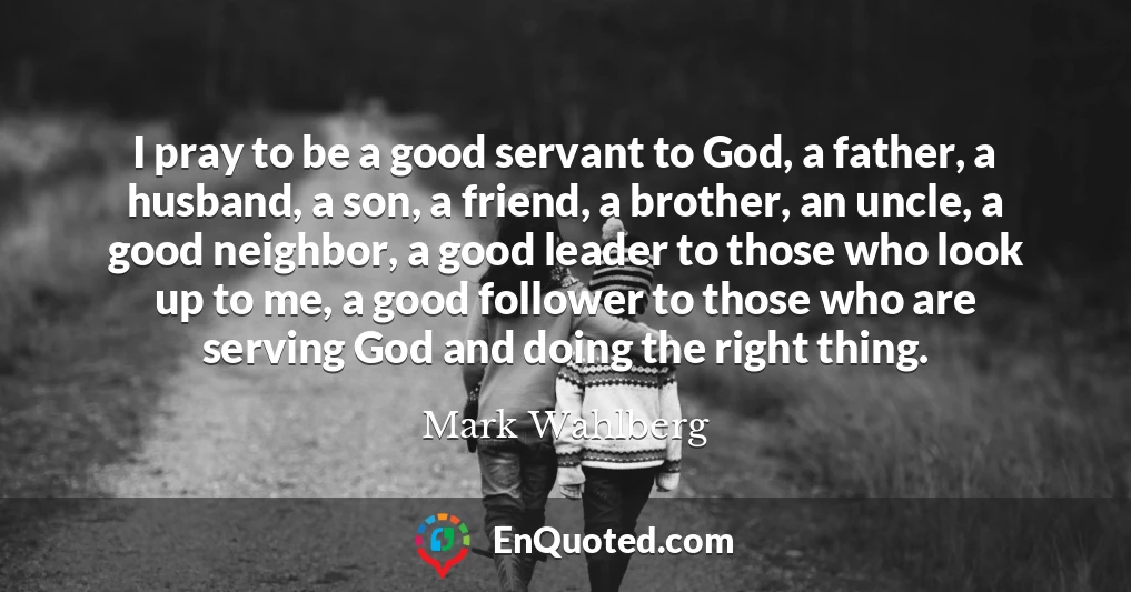 I pray to be a good servant to God, a father, a husband, a son, a friend, a brother, an uncle, a good neighbor, a good leader to those who look up to me, a good follower to those who are serving God and doing the right thing.