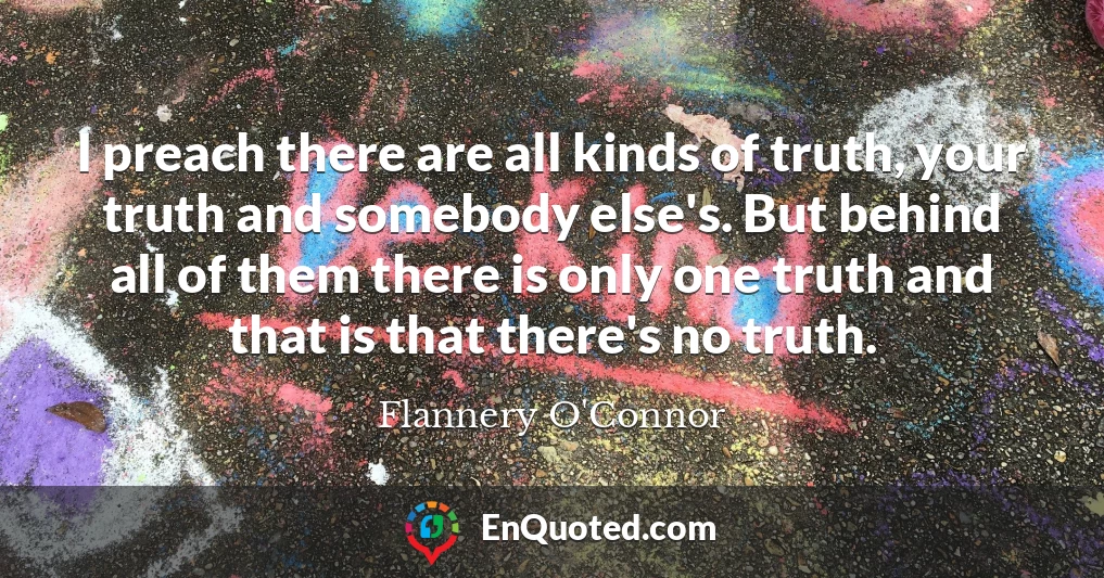 I preach there are all kinds of truth, your truth and somebody else's. But behind all of them there is only one truth and that is that there's no truth.
