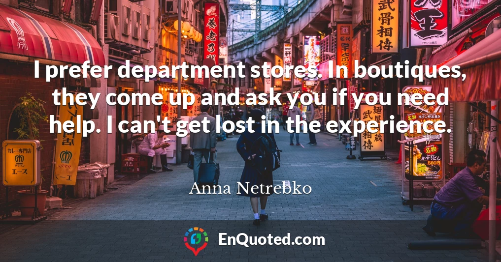 I prefer department stores. In boutiques, they come up and ask you if you need help. I can't get lost in the experience.