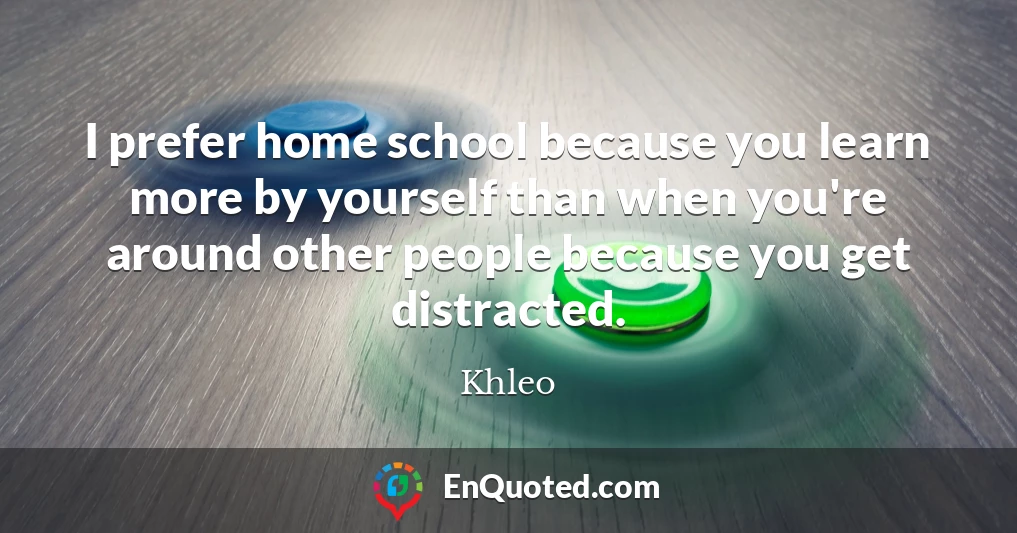 I prefer home school because you learn more by yourself than when you're around other people because you get distracted.