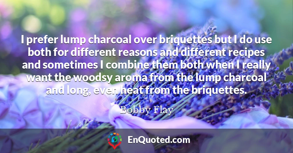 I prefer lump charcoal over briquettes but I do use both for different reasons and different recipes and sometimes I combine them both when I really want the woodsy aroma from the lump charcoal and long, even heat from the briquettes.