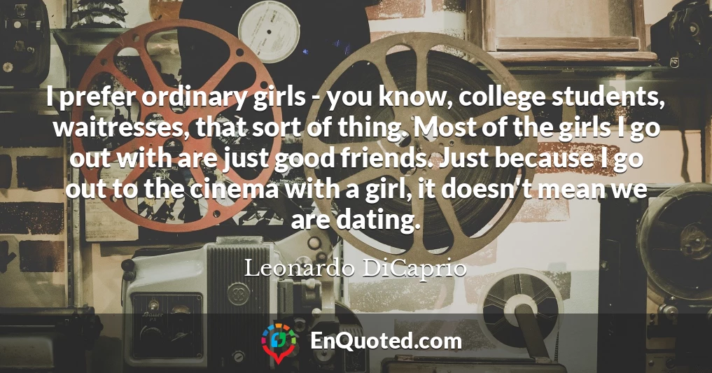I prefer ordinary girls - you know, college students, waitresses, that sort of thing. Most of the girls I go out with are just good friends. Just because I go out to the cinema with a girl, it doesn't mean we are dating.