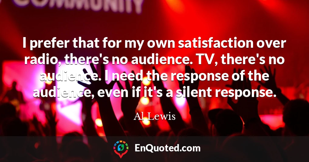 I prefer that for my own satisfaction over radio, there's no audience. TV, there's no audience. I need the response of the audience, even if it's a silent response.