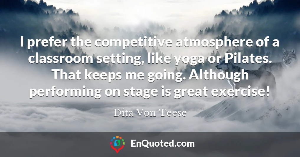 I prefer the competitive atmosphere of a classroom setting, like yoga or Pilates. That keeps me going. Although performing on stage is great exercise!