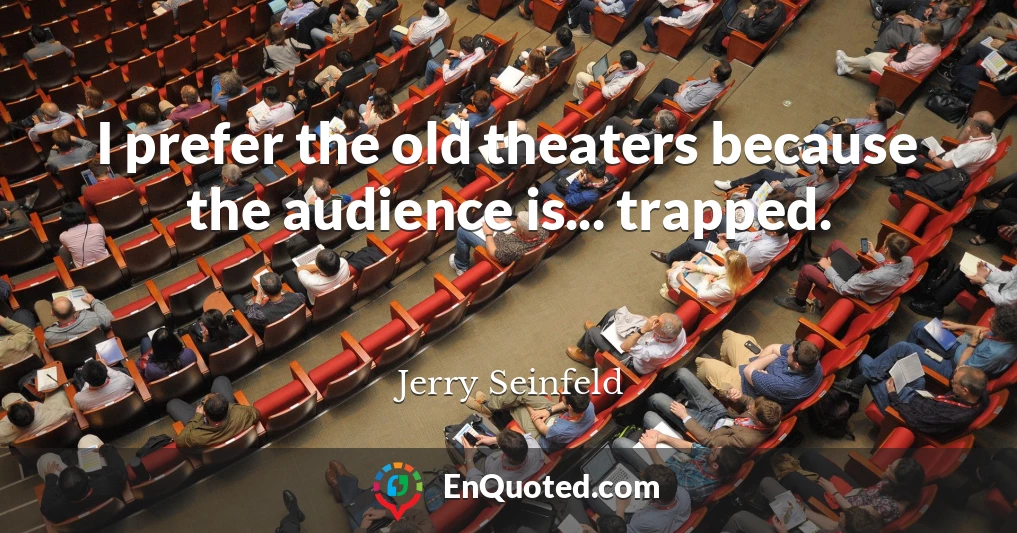 I prefer the old theaters because the audience is... trapped.