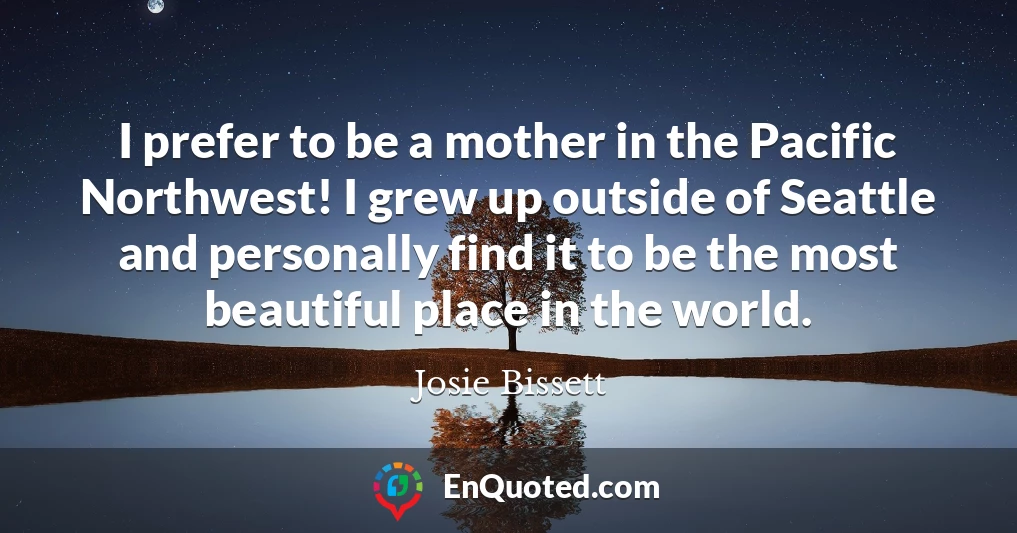 I prefer to be a mother in the Pacific Northwest! I grew up outside of Seattle and personally find it to be the most beautiful place in the world.