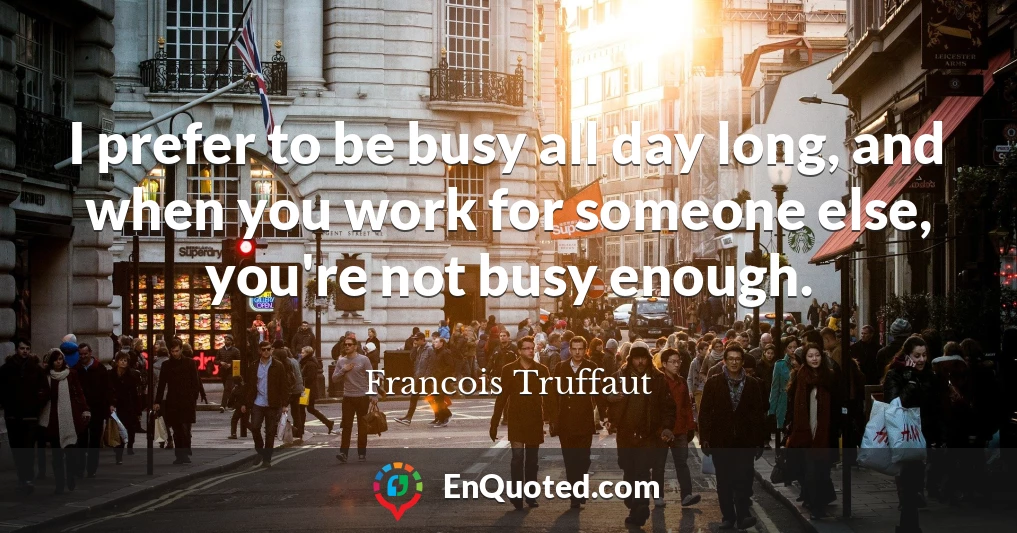 I prefer to be busy all day long, and when you work for someone else, you're not busy enough.