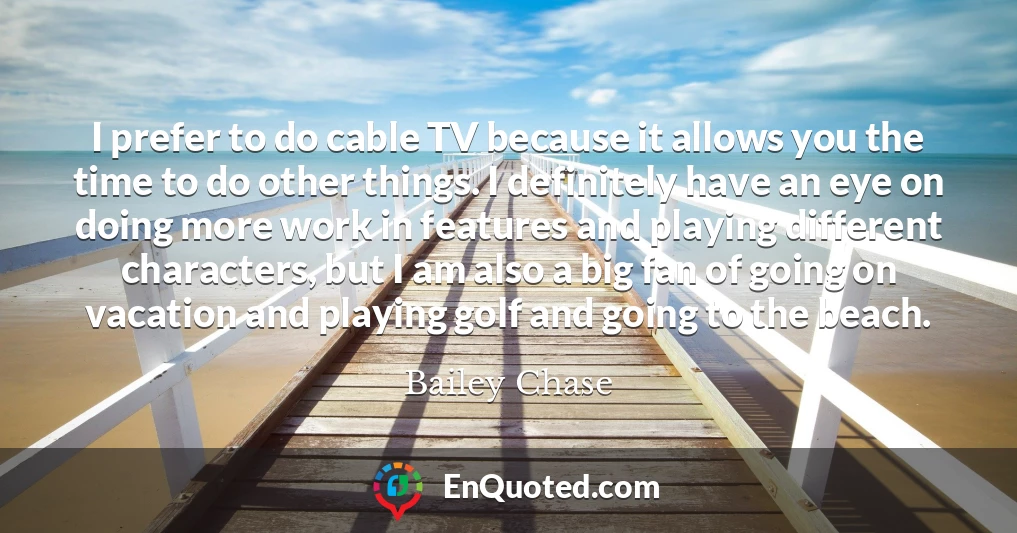 I prefer to do cable TV because it allows you the time to do other things. I definitely have an eye on doing more work in features and playing different characters, but I am also a big fan of going on vacation and playing golf and going to the beach.