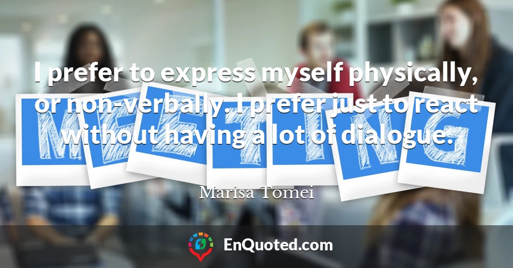 I prefer to express myself physically, or non-verbally. I prefer just to react without having a lot of dialogue.