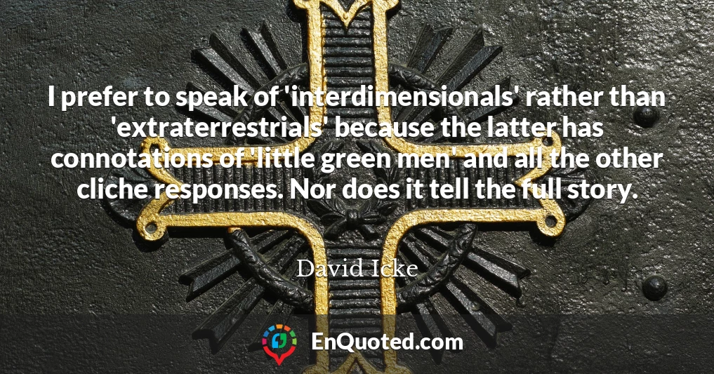 I prefer to speak of 'interdimensionals' rather than 'extraterrestrials' because the latter has connotations of 'little green men' and all the other cliche responses. Nor does it tell the full story.