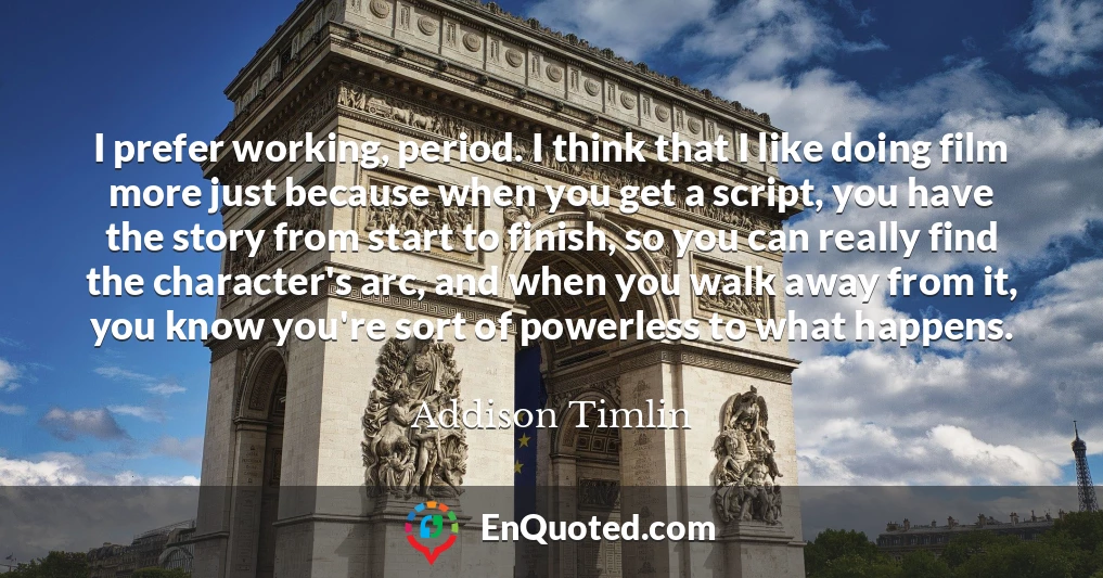 I prefer working, period. I think that I like doing film more just because when you get a script, you have the story from start to finish, so you can really find the character's arc, and when you walk away from it, you know you're sort of powerless to what happens.
