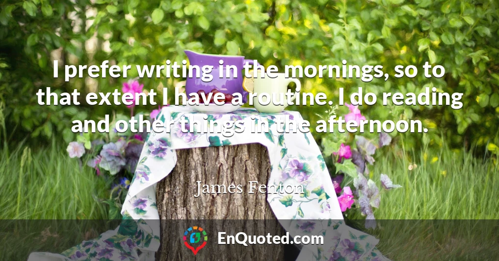 I prefer writing in the mornings, so to that extent I have a routine. I do reading and other things in the afternoon.