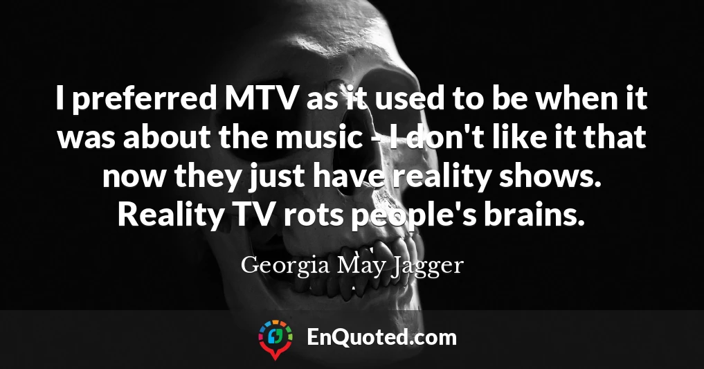 I preferred MTV as it used to be when it was about the music - I don't like it that now they just have reality shows. Reality TV rots people's brains.