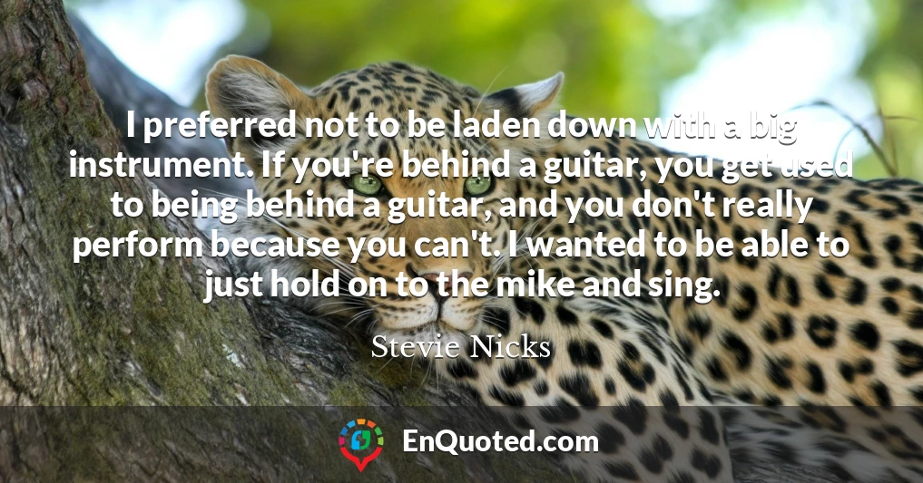 I preferred not to be laden down with a big instrument. If you're behind a guitar, you get used to being behind a guitar, and you don't really perform because you can't. I wanted to be able to just hold on to the mike and sing.