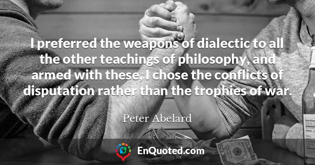 I preferred the weapons of dialectic to all the other teachings of philosophy, and armed with these, I chose the conflicts of disputation rather than the trophies of war.