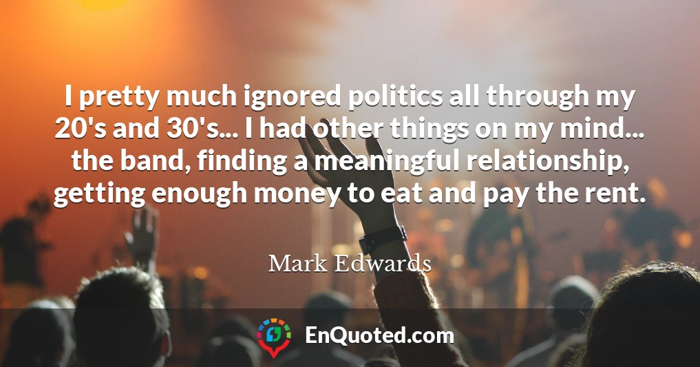 I pretty much ignored politics all through my 20's and 30's... I had other things on my mind... the band, finding a meaningful relationship, getting enough money to eat and pay the rent.