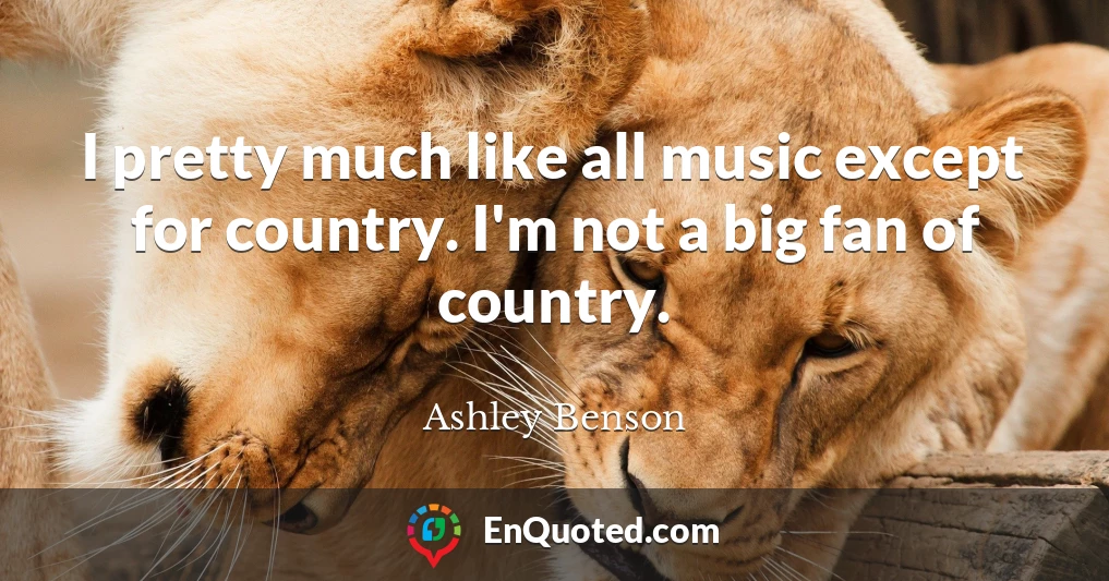 I pretty much like all music except for country. I'm not a big fan of country.