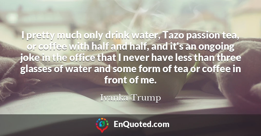 I pretty much only drink water, Tazo passion tea, or coffee with half and half, and it's an ongoing joke in the office that I never have less than three glasses of water and some form of tea or coffee in front of me.