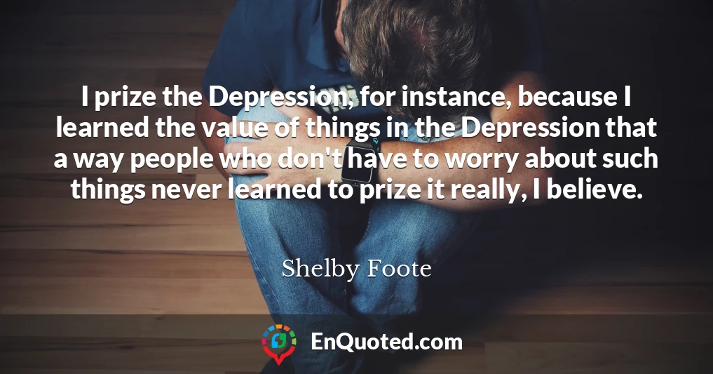 I prize the Depression, for instance, because I learned the value of things in the Depression that a way people who don't have to worry about such things never learned to prize it really, I believe.
