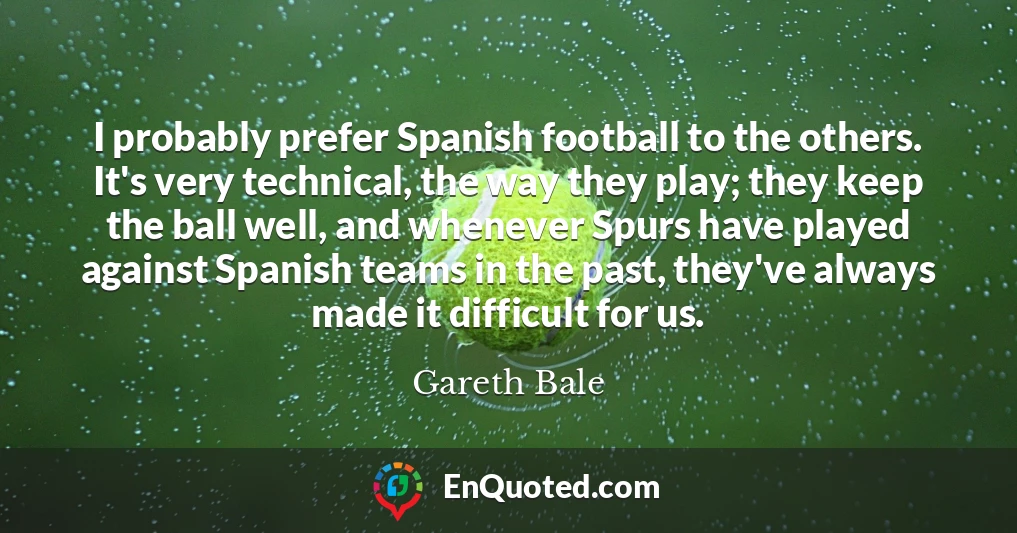 I probably prefer Spanish football to the others. It's very technical, the way they play; they keep the ball well, and whenever Spurs have played against Spanish teams in the past, they've always made it difficult for us.