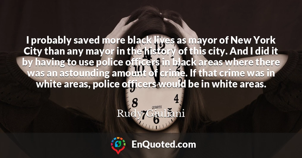 I probably saved more black lives as mayor of New York City than any mayor in the history of this city. And I did it by having to use police officers in black areas where there was an astounding amount of crime. If that crime was in white areas, police officers would be in white areas.