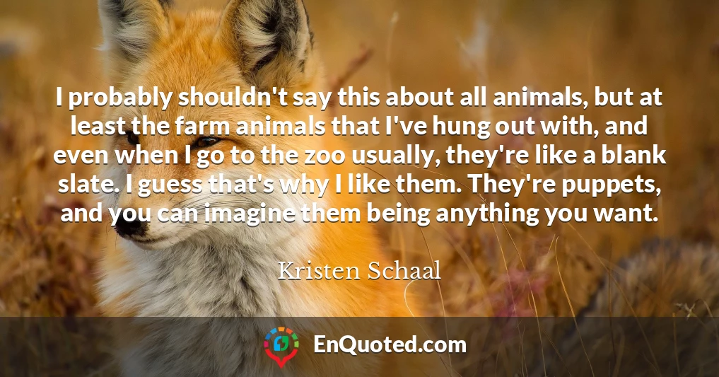 I probably shouldn't say this about all animals, but at least the farm animals that I've hung out with, and even when I go to the zoo usually, they're like a blank slate. I guess that's why I like them. They're puppets, and you can imagine them being anything you want.