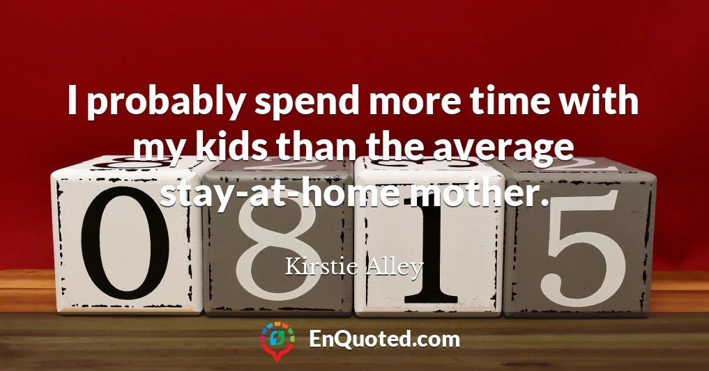 I probably spend more time with my kids than the average stay-at-home mother.