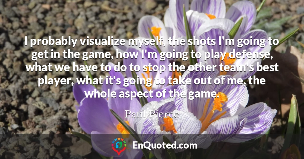 I probably visualize myself, the shots I'm going to get in the game, how I'm going to play defense, what we have to do to stop the other team's best player, what it's going to take out of me, the whole aspect of the game.