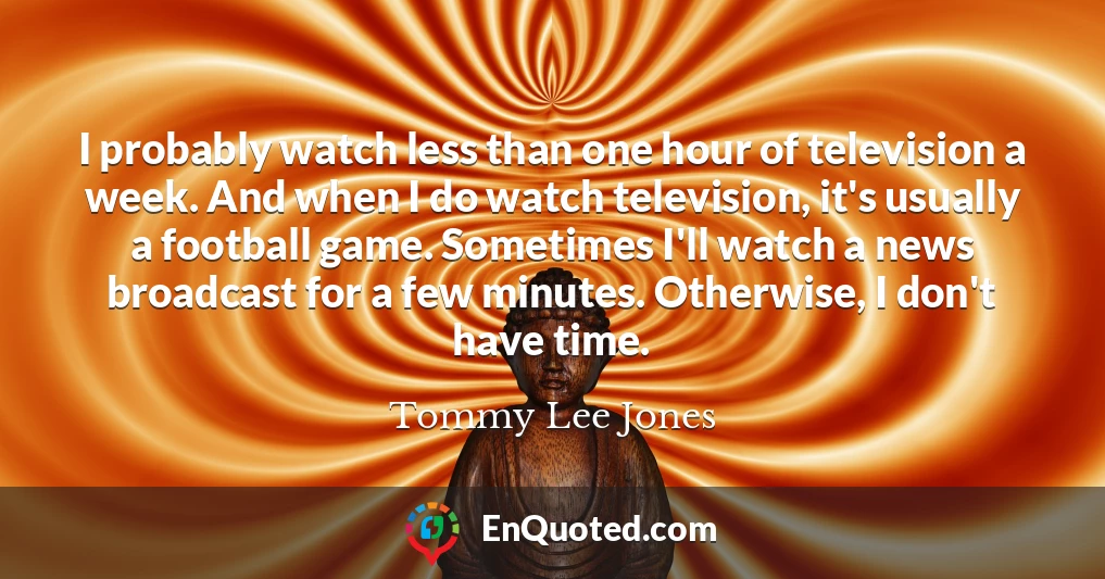 I probably watch less than one hour of television a week. And when I do watch television, it's usually a football game. Sometimes I'll watch a news broadcast for a few minutes. Otherwise, I don't have time.