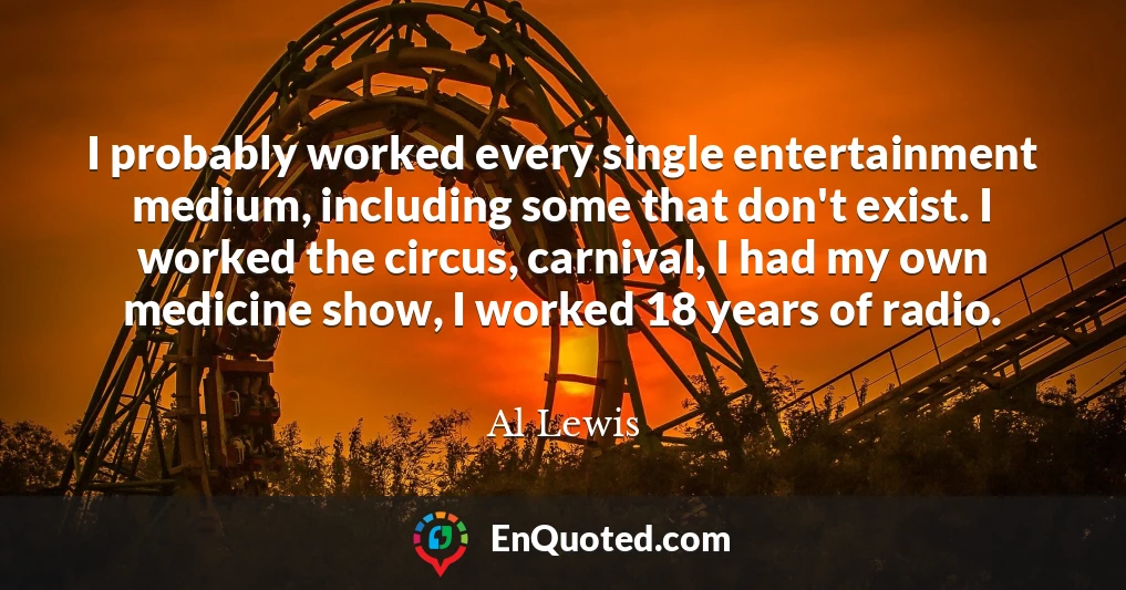 I probably worked every single entertainment medium, including some that don't exist. I worked the circus, carnival, I had my own medicine show, I worked 18 years of radio.