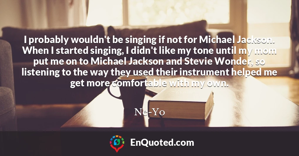 I probably wouldn't be singing if not for Michael Jackson. When I started singing, I didn't like my tone until my mom put me on to Michael Jackson and Stevie Wonder, so listening to the way they used their instrument helped me get more comfortable with my own.