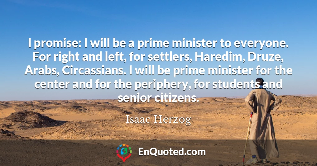 I promise: I will be a prime minister to everyone. For right and left, for settlers, Haredim, Druze, Arabs, Circassians. I will be prime minister for the center and for the periphery, for students and senior citizens.