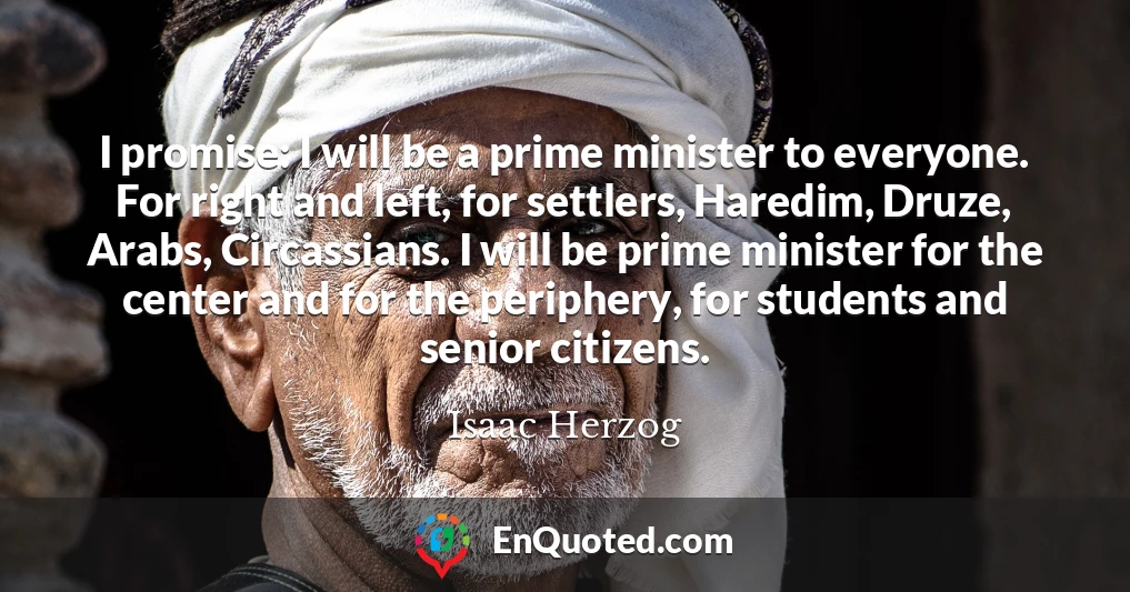 I promise: I will be a prime minister to everyone. For right and left, for settlers, Haredim, Druze, Arabs, Circassians. I will be prime minister for the center and for the periphery, for students and senior citizens.