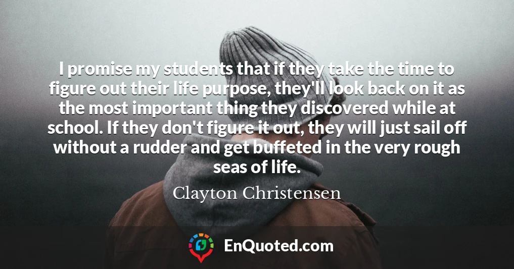 I promise my students that if they take the time to figure out their life purpose, they'll look back on it as the most important thing they discovered while at school. If they don't figure it out, they will just sail off without a rudder and get buffeted in the very rough seas of life.