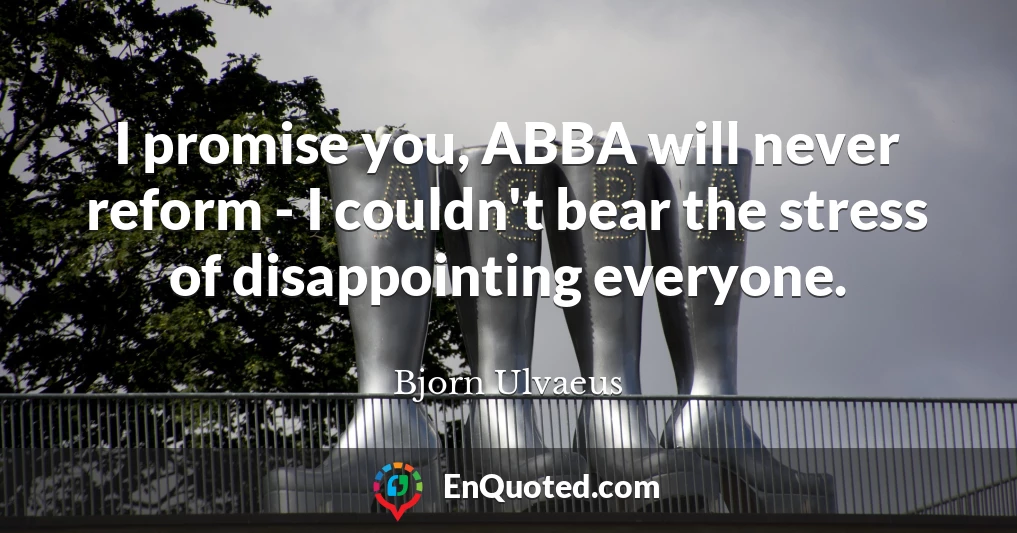 I promise you, ABBA will never reform - I couldn't bear the stress of disappointing everyone.