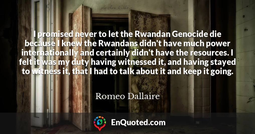 I promised never to let the Rwandan Genocide die because I knew the Rwandans didn't have much power internationally and certainly didn't have the resources. I felt it was my duty having witnessed it, and having stayed to witness it, that I had to talk about it and keep it going.